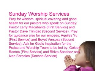 Sunday Worship Services Pray for wisdom, spiritual covering and good health for our pastors who speak on Sunday: Pastor Larry Macabante (First Service) and Pastor Dave Trinidad (Second Service). Pray for guidance also for our emcees: Aquiles Yu (First Service) and Boyet Versoza (Second Service). Ask for God’s inspiration for the Praise and Worship Team to be led by: Geleen Ramos (First Service) and Rhiza Sanchez and Ivan Fornoles (Second Service) 