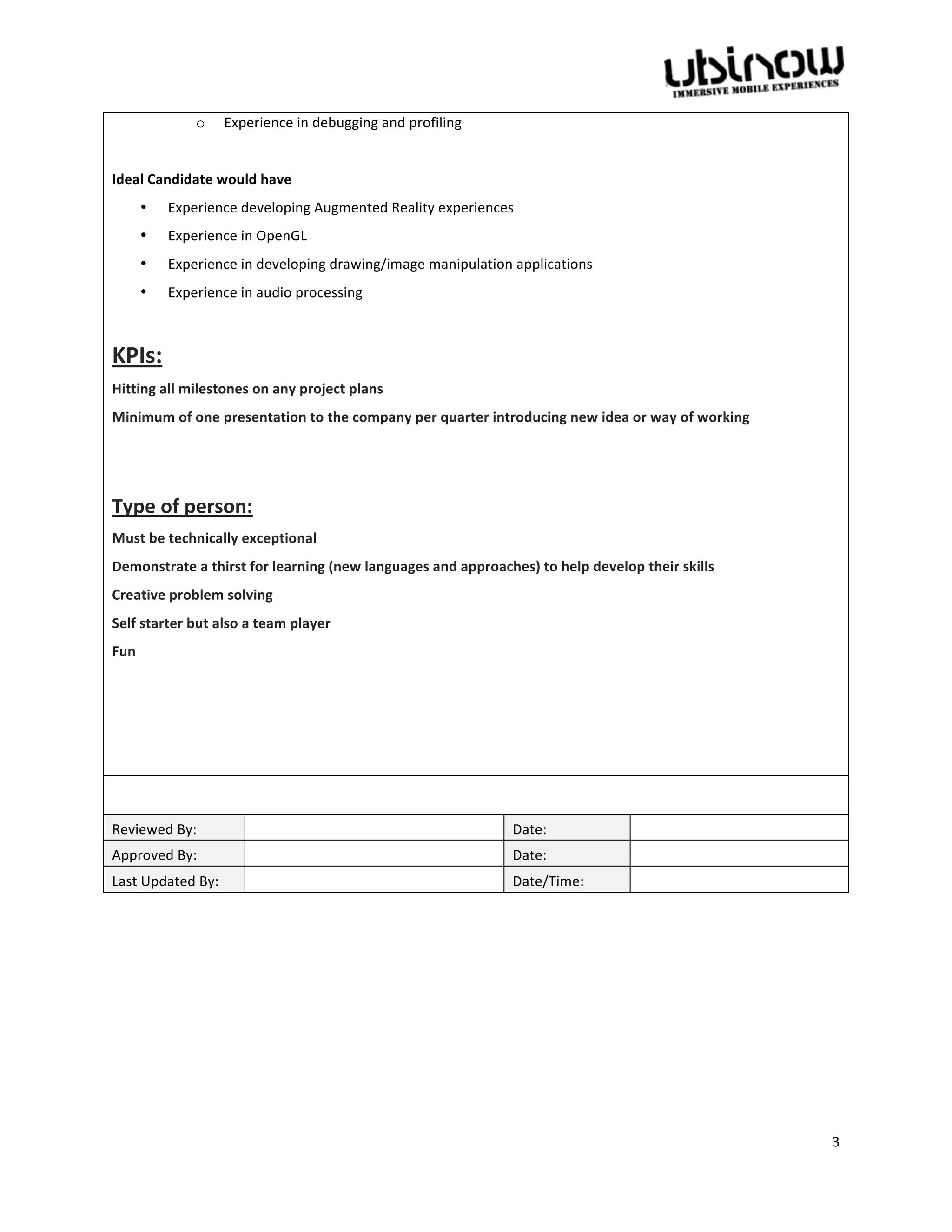  

                     o       Experience	
  in	
  debugging	
  and	
  profiling	
  	
  
	
  
Ideal	
  Candidate	
  would	
  have	
  	
  
          •   Experience	
  developing	
  Augmented	
  Reality	
  experiences	
  
          •   Experience	
  in	
  OpenGL	
  	
  
          •   Experience	
  in	
  developing	
  drawing/image	
  manipulation	
  applications	
  	
  
          •   Experience	
  in	
  audio	
  processing	
  	
  
	
  

KPIs:	
  
Hitting	
  all	
  milestones	
  on	
  any	
  project	
  plans	
  
Minimum	
  of	
  one	
  presentation	
  to	
  the	
  company	
  per	
  quarter	
  introducing	
  new	
  idea	
  or	
  way	
  of	
  working	
  
	
  
	
  

Type	
  of	
  person:	
  
Must	
  be	
  technically	
  exceptional	
  
Demonstrate	
  a	
  thirst	
  for	
  learning	
  (new	
  languages	
  and	
  approaches)	
  to	
  help	
  develop	
  their	
  skills	
  
Creative	
  problem	
  solving	
  
Self	
  starter	
  but	
  also	
  a	
  team	
  player	
  
Fun	
  
	
  
	
  
	
  
	
  
	
  

Reviewed	
  By:	
                   	
                                                   Date:	
                      	
  
Approved	
  By:	
                   	
                                                   Date:	
                      	
  
Last	
  Updated	
  By:	
            	
                                                   Date/Time:	
                 	
  
	
  




                                                                                                                                                 3	
  
	
  
 