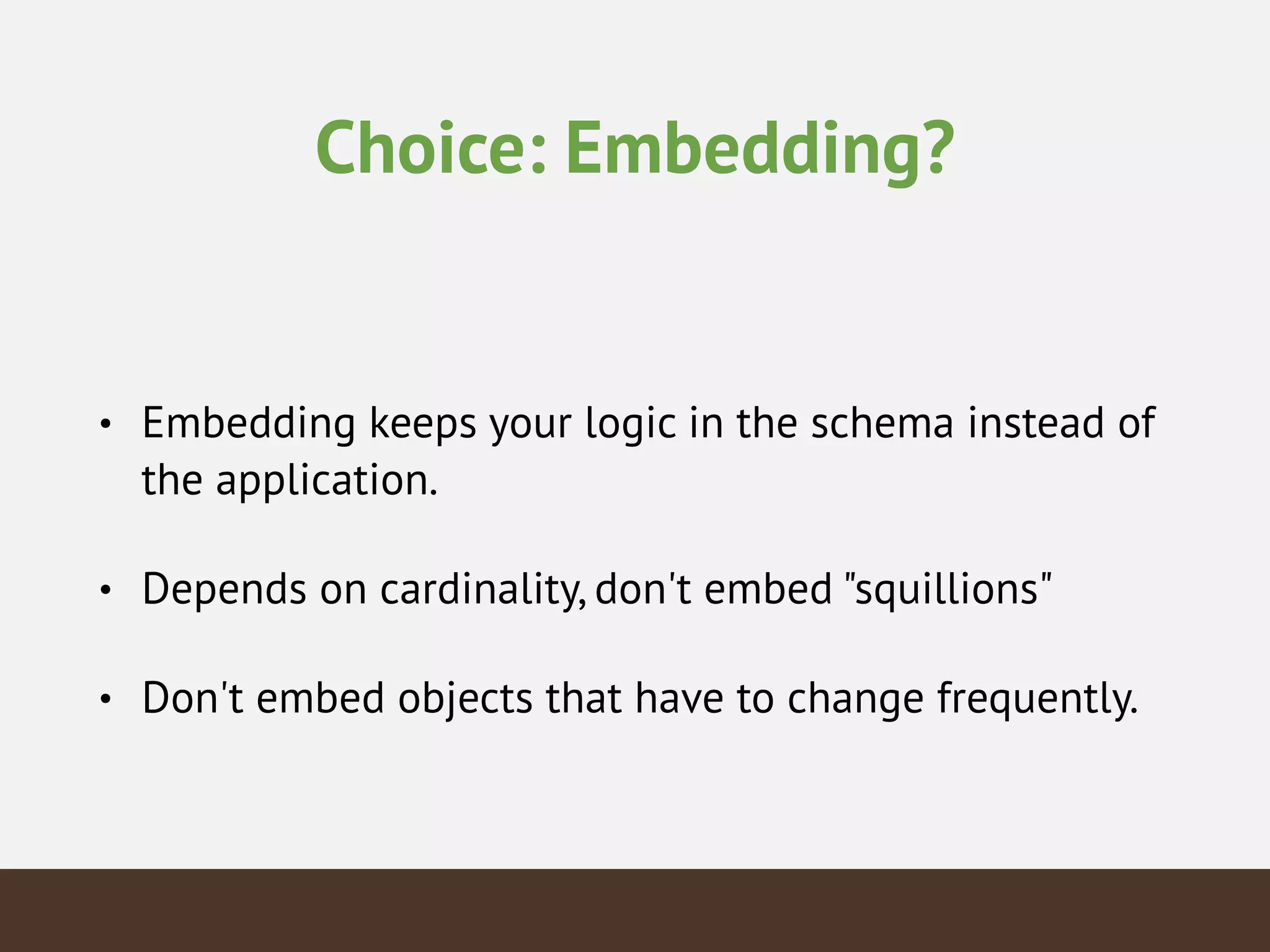 Choice: Embedding?
• Embedding keeps your logic in the schema instead of
the application.
• Depends on cardinality, don't embed "squillions"
• Don't embed objects that have to change frequently.
 