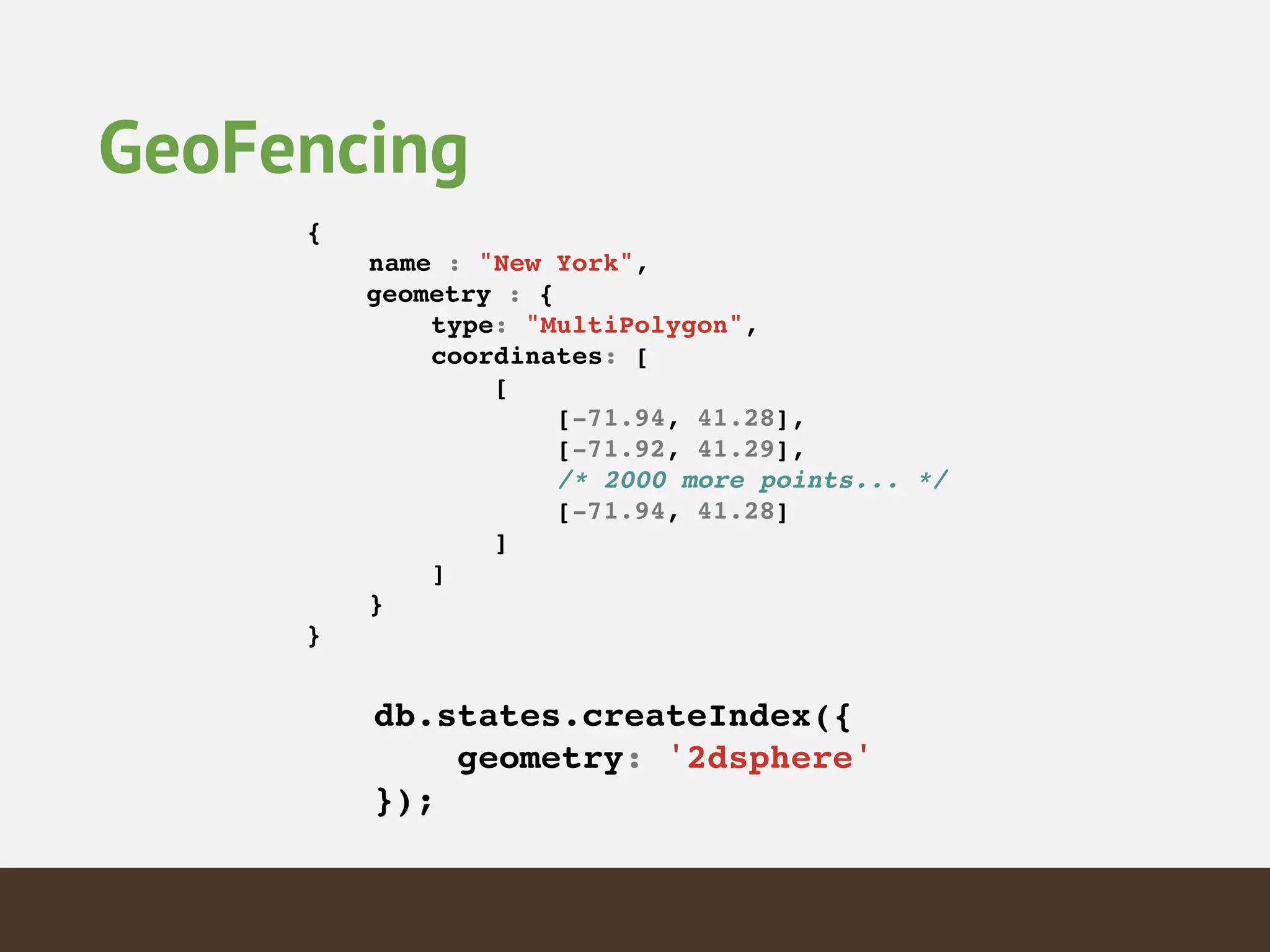 {!
name : "New York",!
! geometry : {!
type: "MultiPolygon",!
coordinates: [!
[!
[-71.94, 41.28],!
[-71.92, 41.29],!
/* 2000 more points... */!
[-71.94, 41.28]!
]!
]!
}!
}!
db.states.createIndex({!
geometry: '2dsphere'!
});!
GeoFencing
 