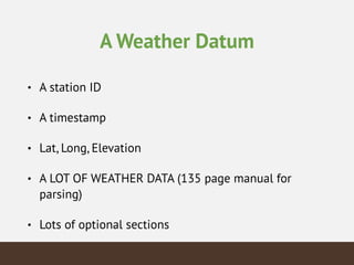 A Weather Datum
• A station ID
• A timestamp
• Lat, Long, Elevation
• A LOT OF WEATHER DATA (135 page manual for
parsing)
• Lots of optional sections
 