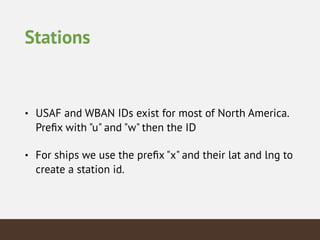 Stations
• USAF and WBAN IDs exist for most of North America.
Preﬁx with "u" and "w" then the ID
• For ships we use the preﬁx "x" and their lat and lng to
create a station id.
 