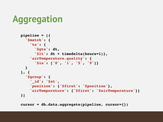 Aggregation
pipeline = [{!
'$match': {!
'ts': {!
'$gte': dt,!
'$lt': dt + timedelta(hours=1)},!
'airTemperature.quality': {!
'$in': ['0', '1', '5', '9']}!
}!
}, {!
'$group': {!
'_id': '$st',!
'position': {'$first': '$position'},!
'airTemperature': {'$first': '$airTemperature'}}!
}]!
!
cursor = db.data.aggregate(pipeline, cursor={})!
 