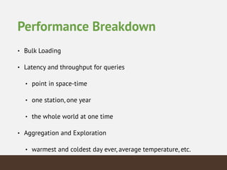 Performance Breakdown
• Bulk Loading
• Latency and throughput for queries
• point in space-time
• one station, one year
• the whole world at one time
• Aggregation and Exploration
• warmest and coldest day ever, average temperature, etc.
 