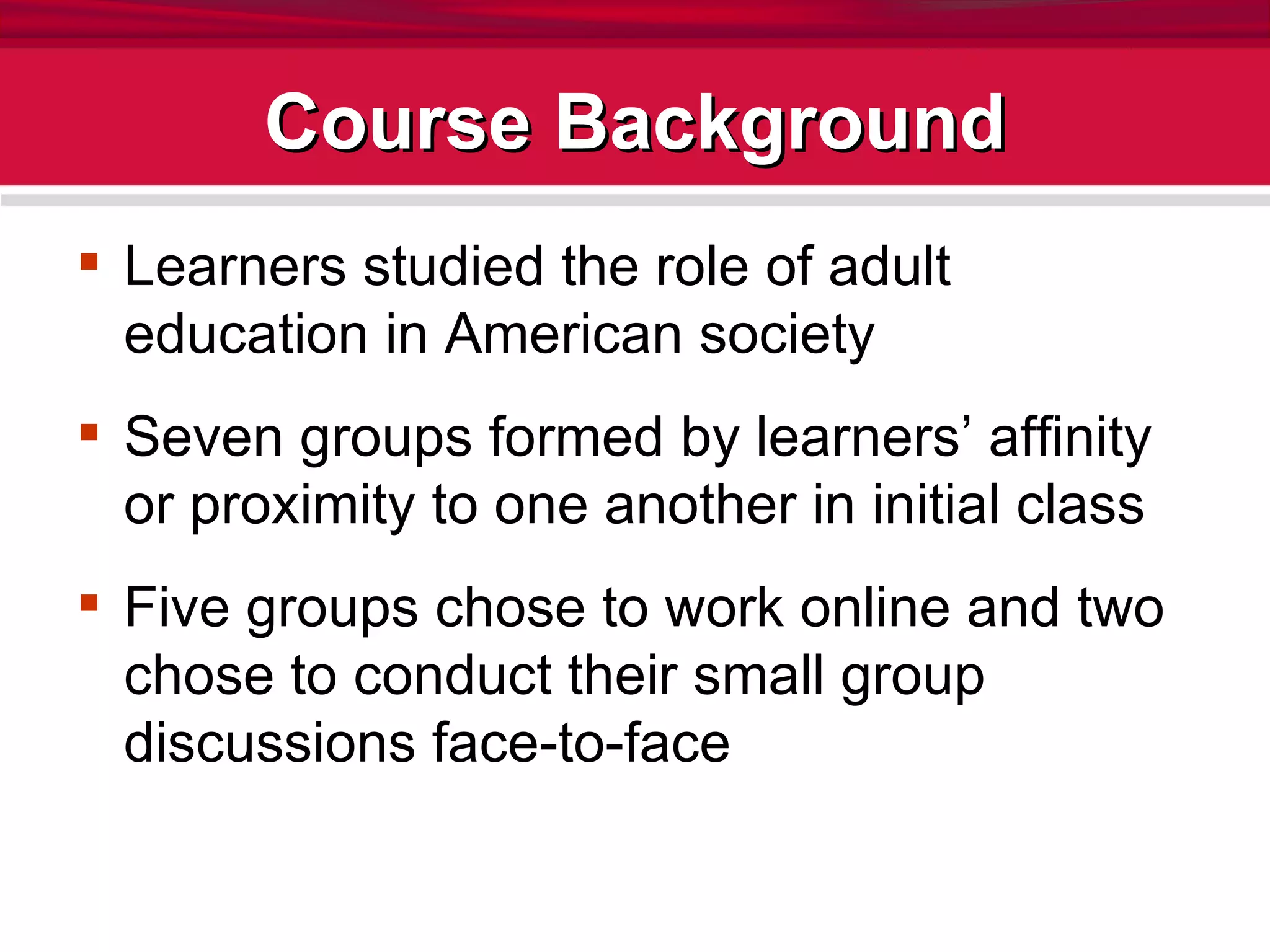 Course Background Learners studied the role of adult education in American society Seven groups formed by learners’ affinity or proximity to one another in initial class Five groups chose to work online and two chose to conduct their small group discussions face-to-face 