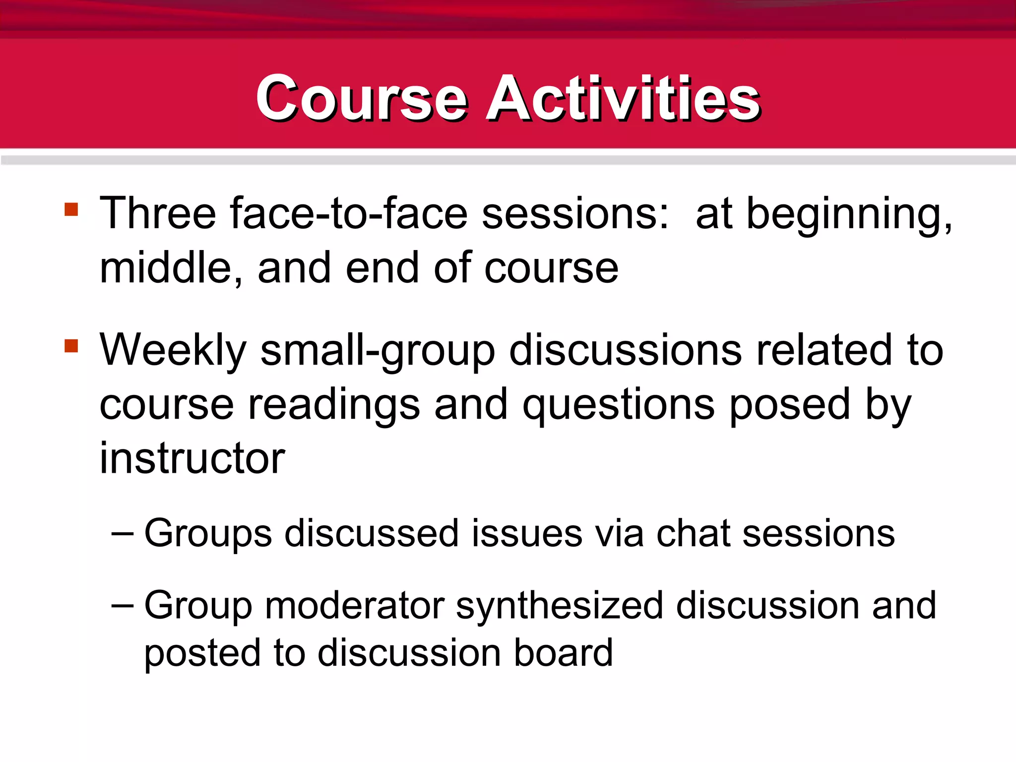 Course Activities Three face-to-face sessions:  at beginning, middle, and end of course Weekly small-group discussions related to course readings and questions posed by instructor Groups discussed issues via chat sessions Group moderator synthesized discussion and posted to discussion board 