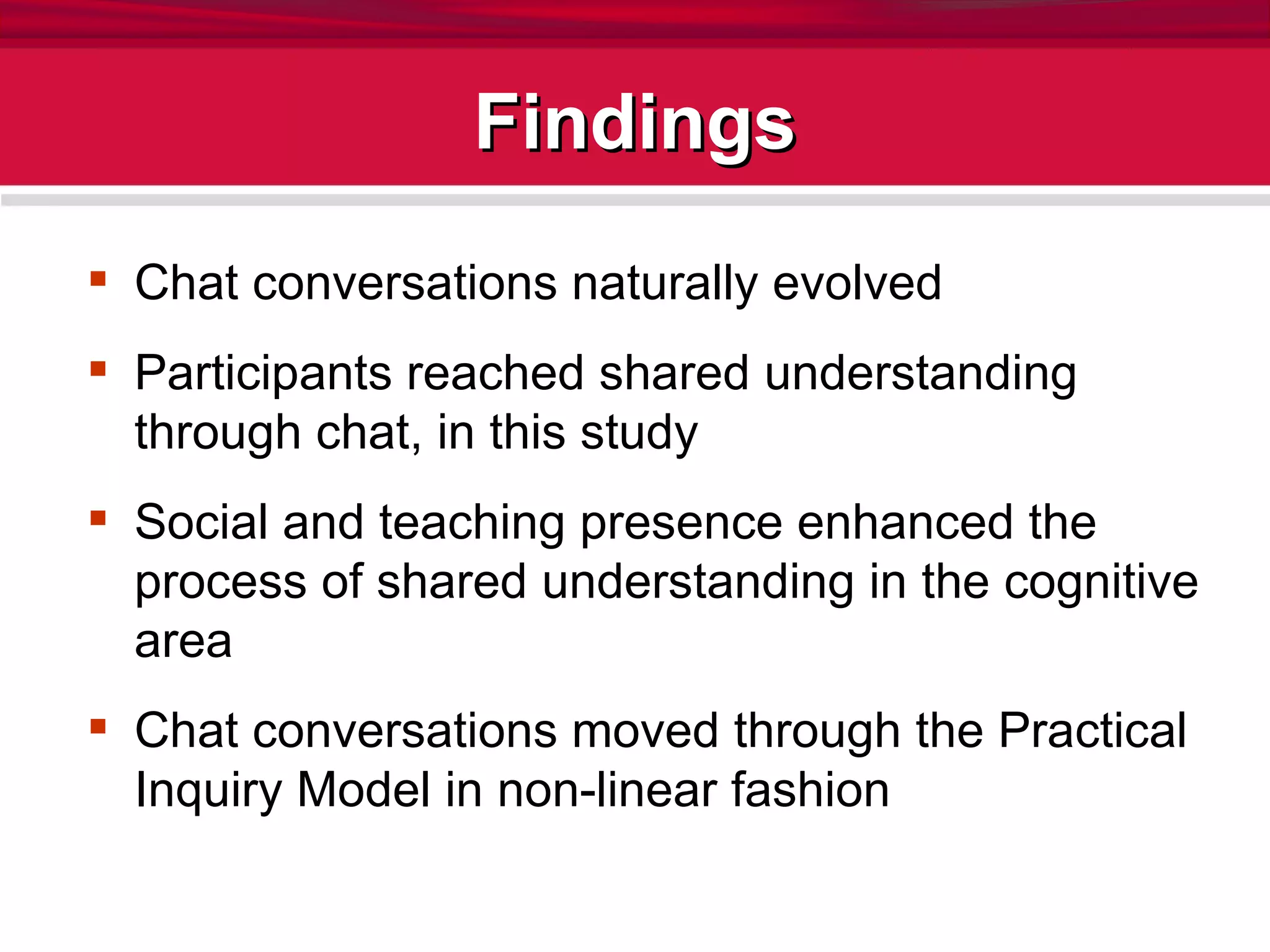 Findings Chat conversations naturally evolved Participants reached shared understanding through chat, in this study Social and teaching presence enhanced the process of shared understanding in the cognitive area Chat conversations moved through the Practical Inquiry Model in non-linear fashion 