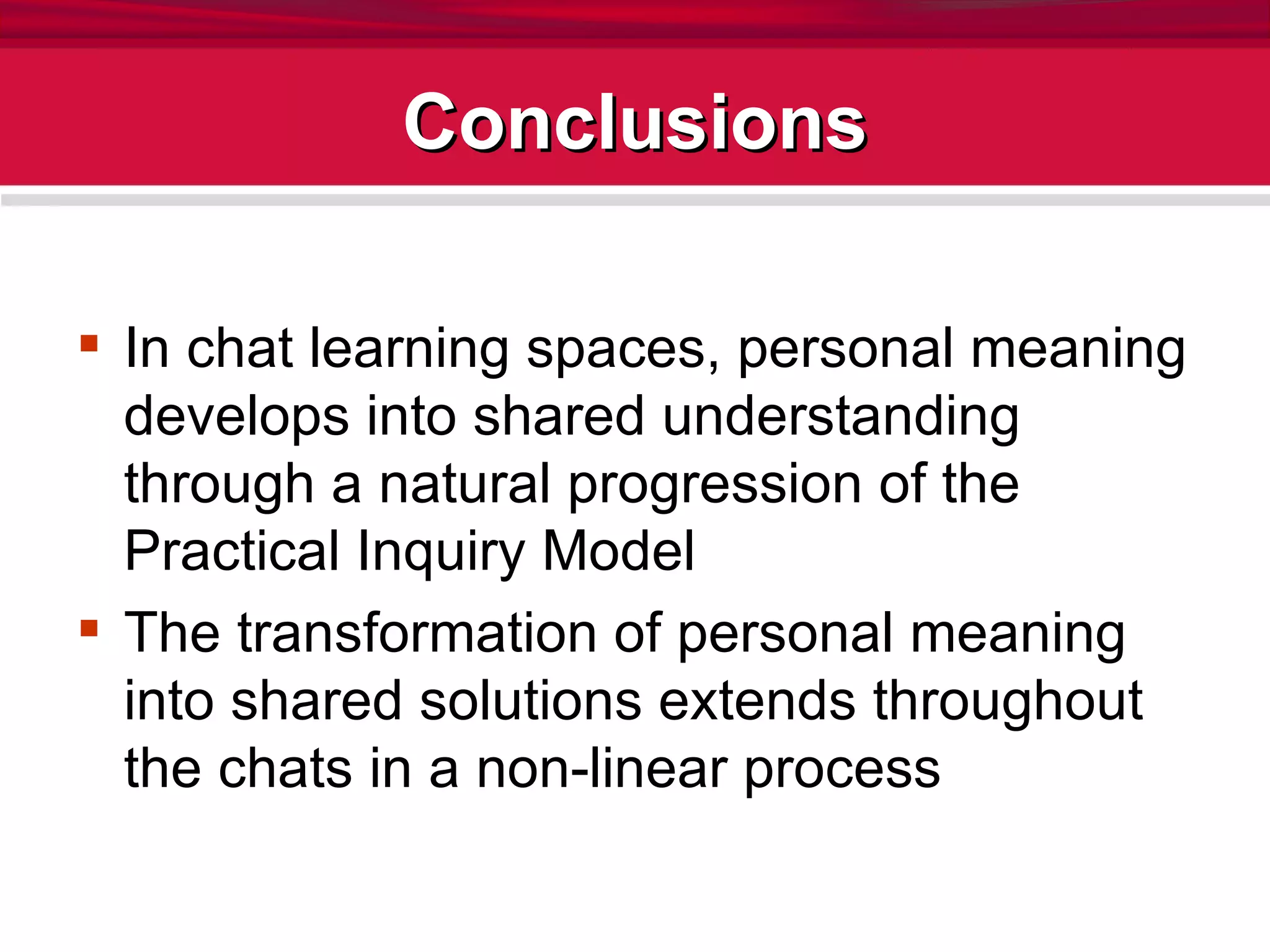 Conclusions In chat learning spaces, personal meaning develops into shared understanding through a natural progression of the Practical Inquiry Model The transformation of personal meaning into shared solutions extends throughout the chats in a non-linear process 