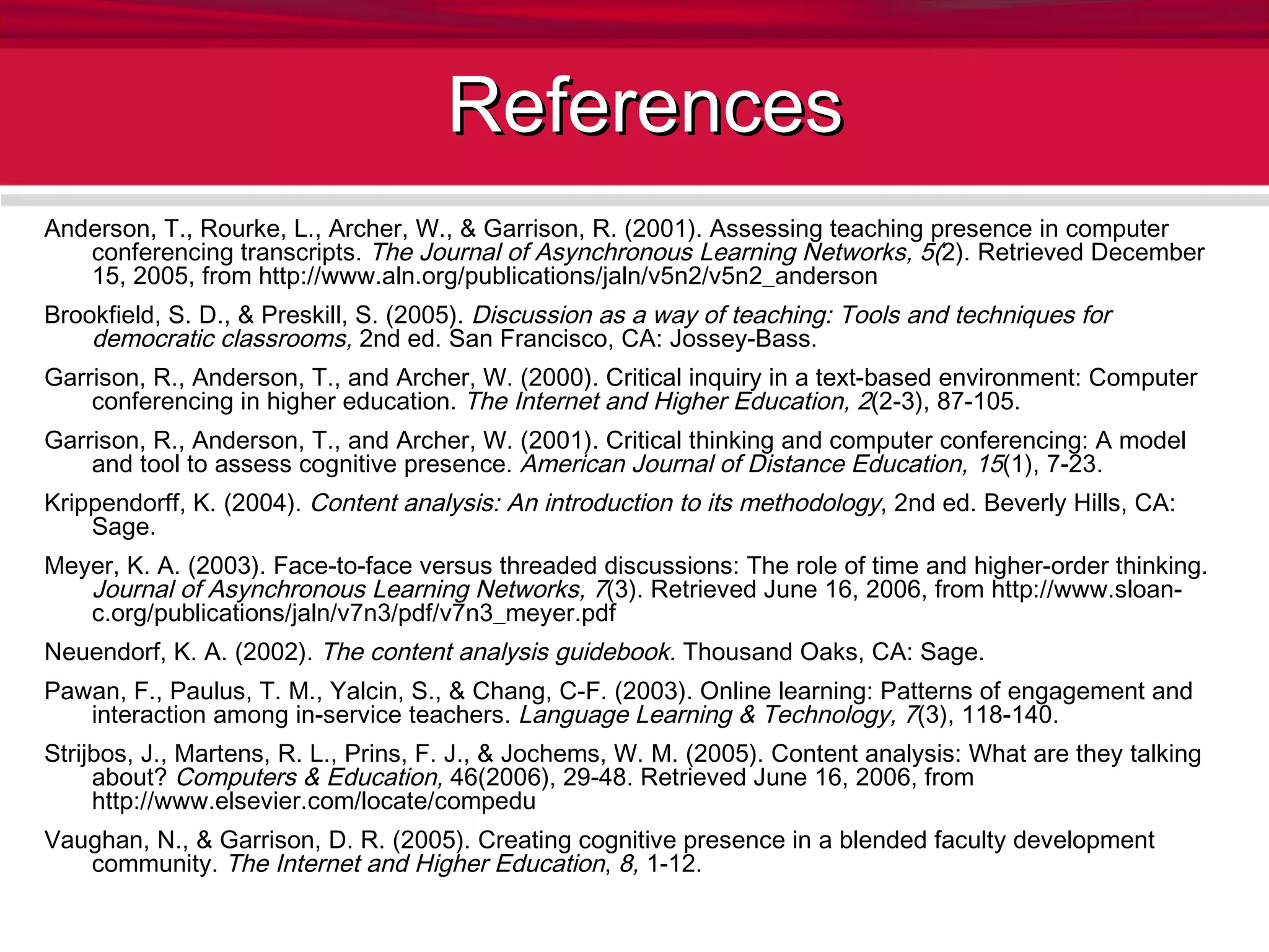References Anderson, T., Rourke, L., Archer, W., & Garrison, R. (2001). Assessing teaching presence in computer conferencing transcripts.  The Journal of Asynchronous Learning Networks, 5( 2). Retrieved December 15, 2005, from http://www.aln.org/publications/jaln/v5n2/v5n2_anderson Brookfield, S. D., & Preskill, S. (2005).  Discussion as a way of teaching: Tools and techniques for democratic classrooms,  2nd ed. San Francisco, CA: Jossey-Bass.  Garrison, R., Anderson, T., and Archer, W. (2000). Critical inquiry in a text-based environment: Computer conferencing in higher education.  The Internet and Higher Education,   2 (2-3), 87-105. Garrison, R., Anderson, T., and Archer, W. (2001). Critical thinking and computer conferencing: A model and tool to assess cognitive presence.  American Journal of Distance Education, 15 (1), 7-23. Krippendorff, K. (2004).  Content analysis: An introduction to its methodology , 2nd ed. Beverly Hills, CA: Sage. Meyer, K. A. (2003). Face-to-face versus threaded discussions: The role of time and higher-order thinking.  Journal of Asynchronous Learning Networks, 7 (3). Retrieved June 16, 2006, from http://www.sloan-c.org/publications/jaln/v7n3/pdf/v7n3_meyer.pdf  Neuendorf, K. A. (2002).  The content analysis guidebook.  Thousand Oaks, CA: Sage. Pawan, F., Paulus, T. M., Yalcin, S., & Chang, C-F. (2003). Online learning: Patterns of engagement and interaction among in-service teachers.  Language Learning & Technology, 7 (3), 118-140. Strijbos, J., Martens, R. L., Prins, F. J., & Jochems, W. M. (2005). Content analysis: What are they talking about?  Computers & Education,  46(2006), 29-48. Retrieved June 16, 2006, from http://www.elsevier.com/locate/compedu  Vaughan, N., & Garrison, D. R. (2005). Creating cognitive presence in a blended faculty development community.  The Internet and Higher Education ,  8,  1-12. 
