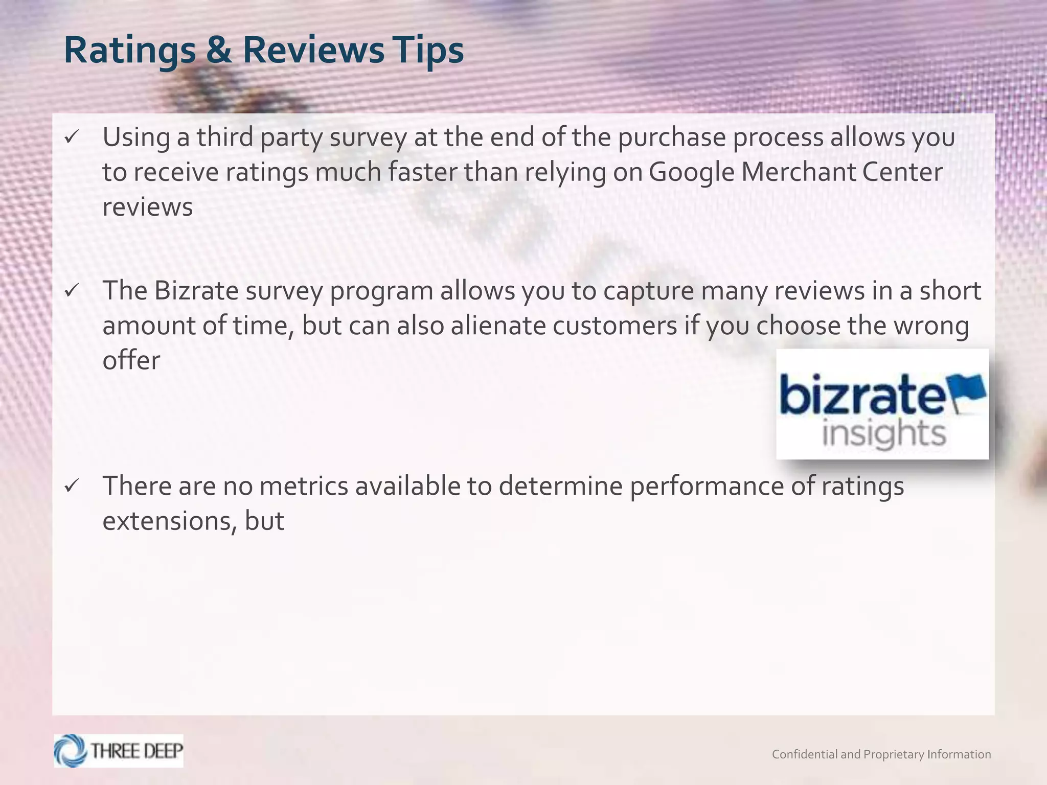 Ratings & Reviews Tips

   Using a third party survey at the end of the purchase process allows you
    to receive ratings much faster than relying on Google Merchant Center
    reviews

   The Bizrate survey program allows you to capture many reviews in a short
    amount of time, but can also alienate customers if you choose the wrong
    offer



   There are no metrics available to determine performance of ratings
    extensions, but




                                                            Confidential and Proprietary Information
 
