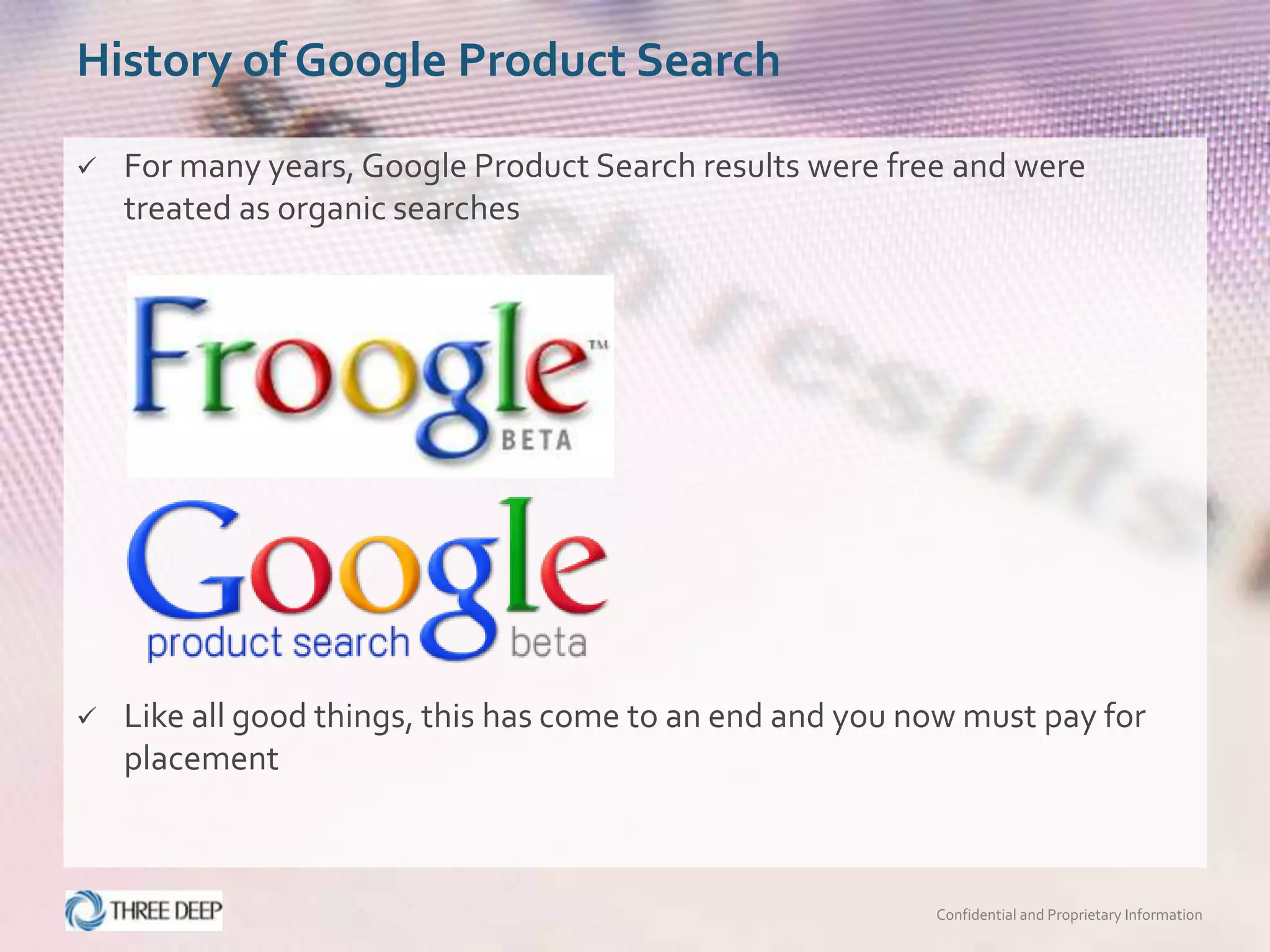 History of Google Product Search

   For many years, Google Product Search results were free and were
    treated as organic searches




   Like all good things, this has come to an end and you now must pay for
    placement



                                                           Confidential and Proprietary Information
 