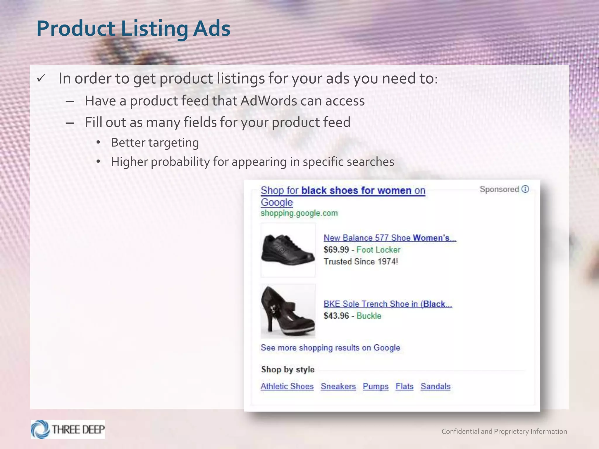 Product Listing Ads

   In order to get product listings for your ads you need to:
     – Have a product feed that AdWords can access
     – Fill out as many fields for your product feed
         • Better targeting
         • Higher probability for appearing in specific searches




                                                                   Confidential and Proprietary Information
 