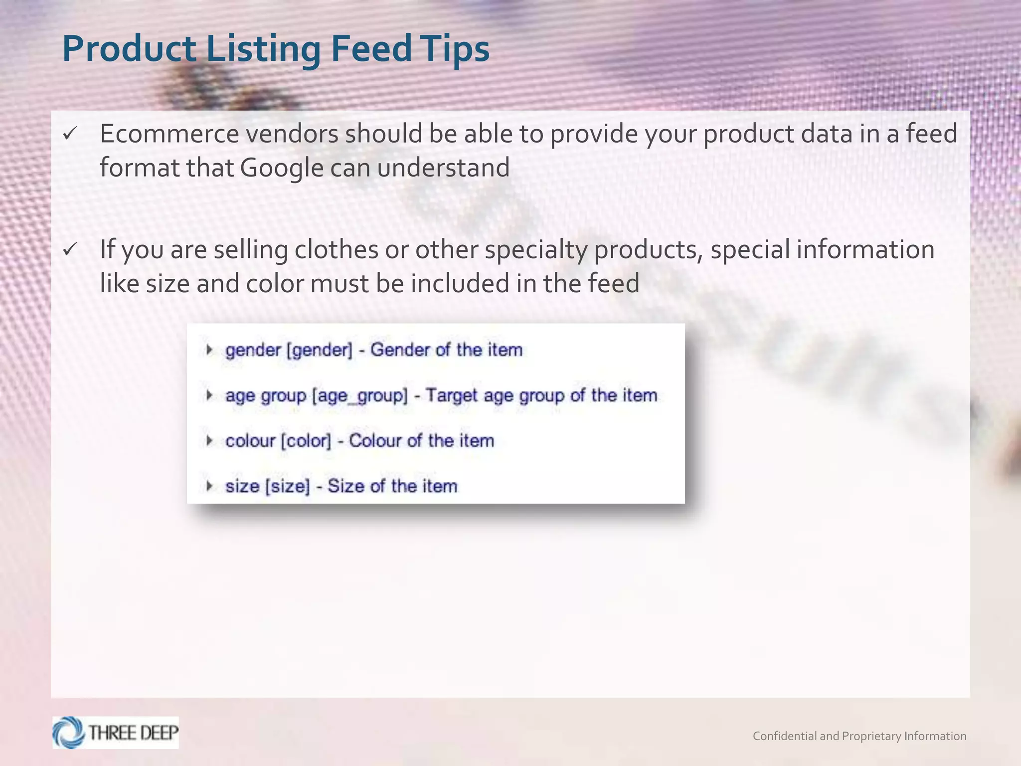 Product Listing Feed Tips

   Ecommerce vendors should be able to provide your product data in a feed
    format that Google can understand

   If you are selling clothes or other specialty products, special information
    like size and color must be included in the feed




                                                              Confidential and Proprietary Information
 