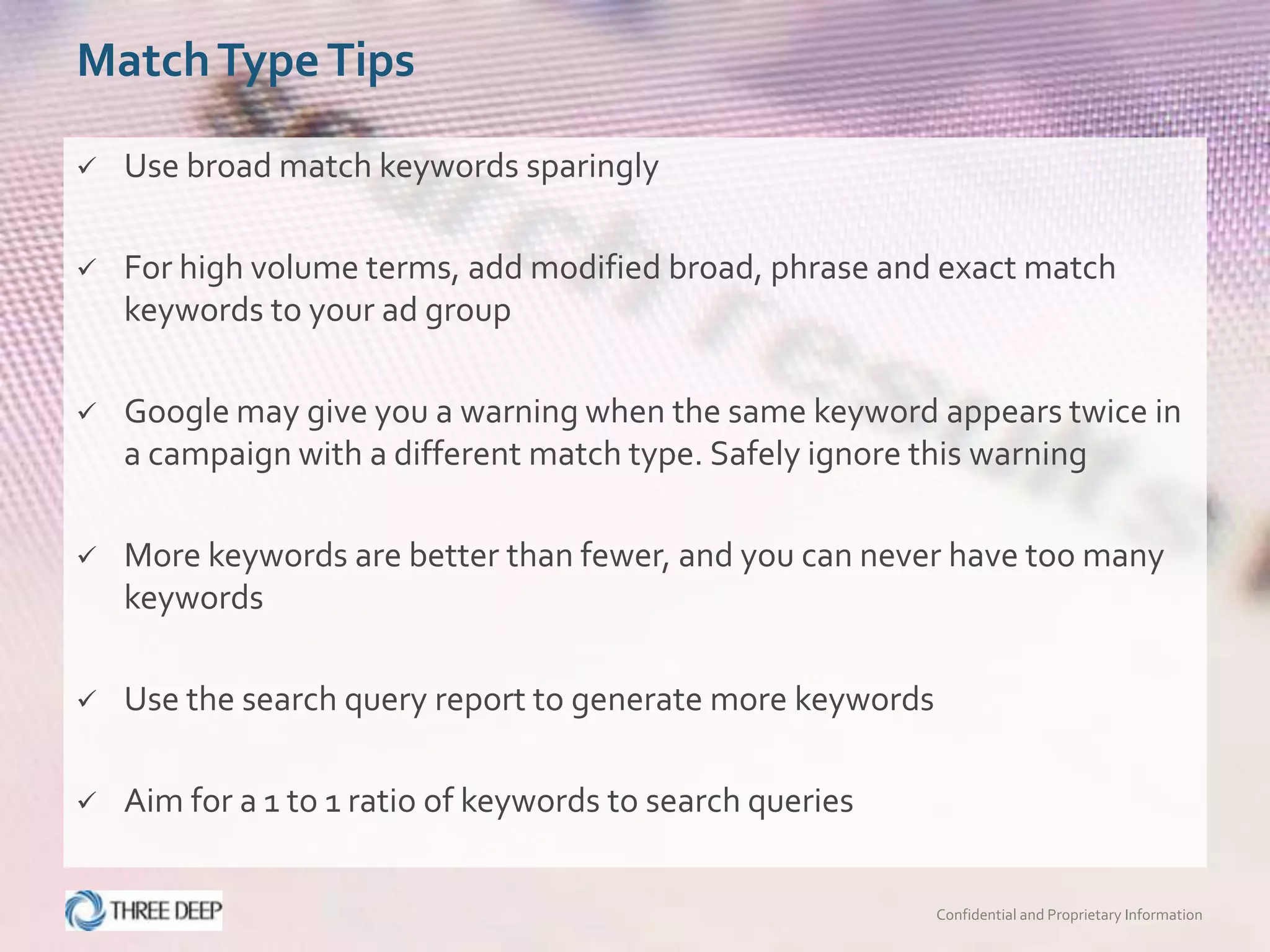 Match Type Tips

   Use broad match keywords sparingly

   For high volume terms, add modified broad, phrase and exact match
    keywords to your ad group

   Google may give you a warning when the same keyword appears twice in
    a campaign with a different match type. Safely ignore this warning

   More keywords are better than fewer, and you can never have too many
    keywords

   Use the search query report to generate more keywords

   Aim for a 1 to 1 ratio of keywords to search queries


                                                            Confidential and Proprietary Information
 