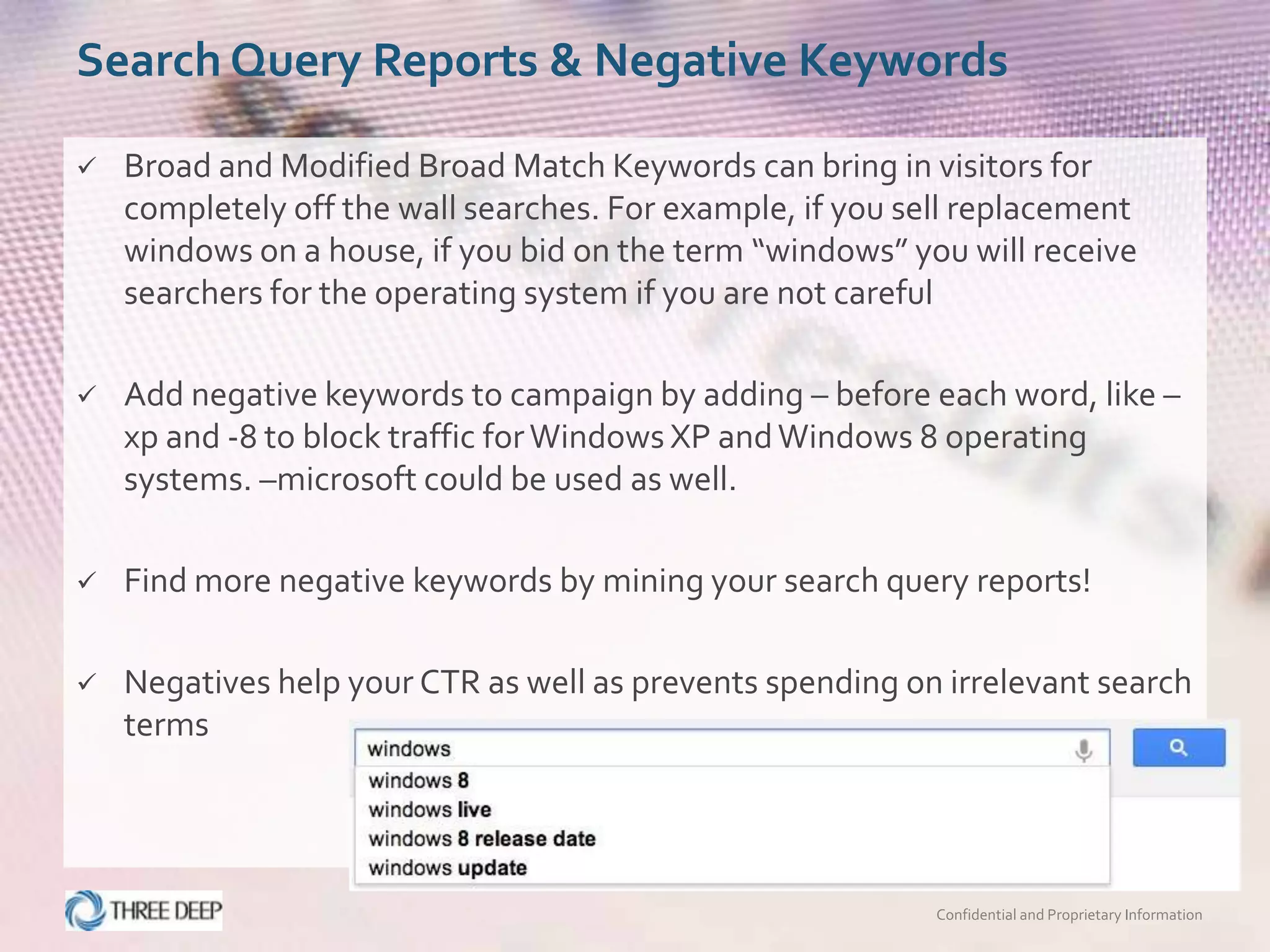 Search Query Reports & Negative Keywords

   Broad and Modified Broad Match Keywords can bring in visitors for
    completely off the wall searches. For example, if you sell replacement
    windows on a house, if you bid on the term “windows” you will receive
    searchers for the operating system if you are not careful

   Add negative keywords to campaign by adding – before each word, like –
    xp and -8 to block traffic for Windows XP and Windows 8 operating
    systems. –microsoft could be used as well.

   Find more negative keywords by mining your search query reports!

   Negatives help your CTR as well as prevents spending on irrelevant search
    terms




                                                            Confidential and Proprietary Information
 