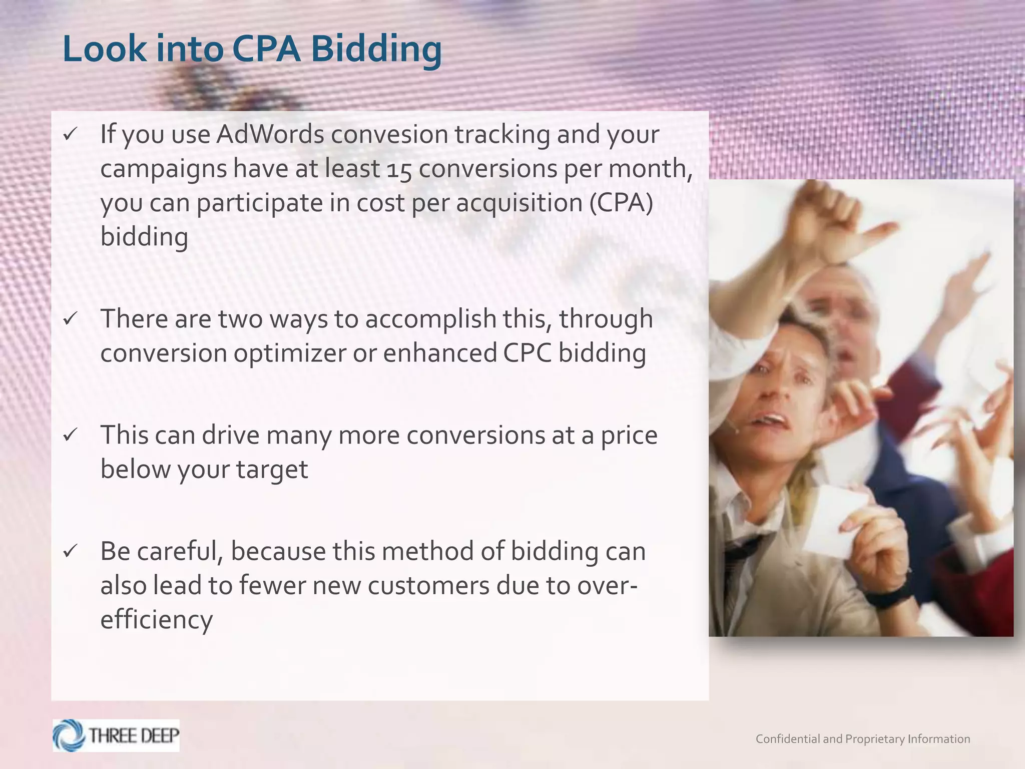 Look into CPA Bidding

   If you use AdWords convesion tracking and your
    campaigns have at least 15 conversions per month,
    you can participate in cost per acquisition (CPA)
    bidding

   There are two ways to accomplish this, through
    conversion optimizer or enhanced CPC bidding

   This can drive many more conversions at a price
    below your target

   Be careful, because this method of bidding can
    also lead to fewer new customers due to over-
    efficiency



                                                        Confidential and Proprietary Information
 