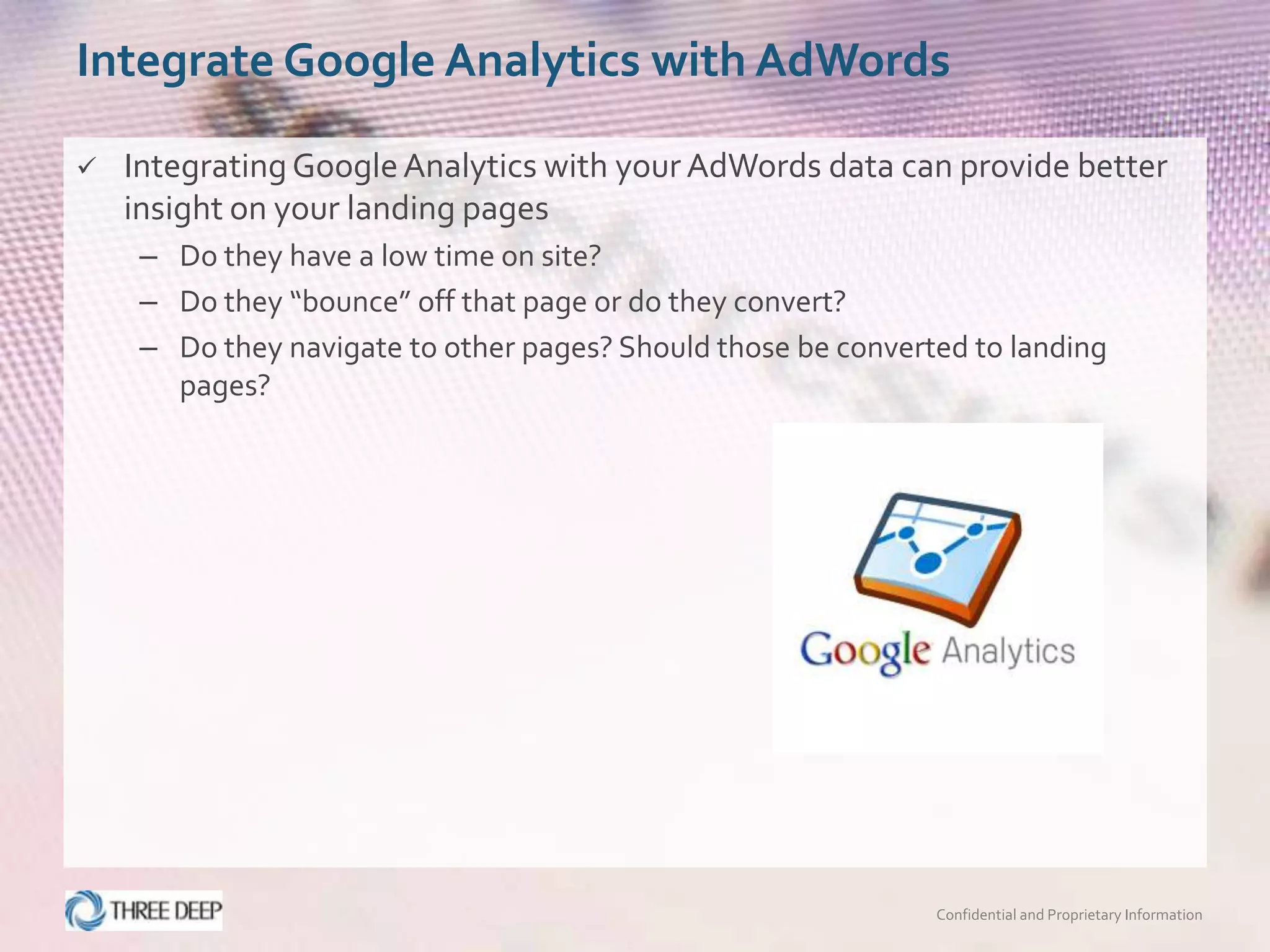 Integrate Google Analytics with AdWords

   Integrating Google Analytics with your AdWords data can provide better
    insight on your landing pages
     – Do they have a low time on site?
     – Do they “bounce” off that page or do they convert?
     – Do they navigate to other pages? Should those be converted to landing
       pages?




                                                               Confidential and Proprietary Information
 