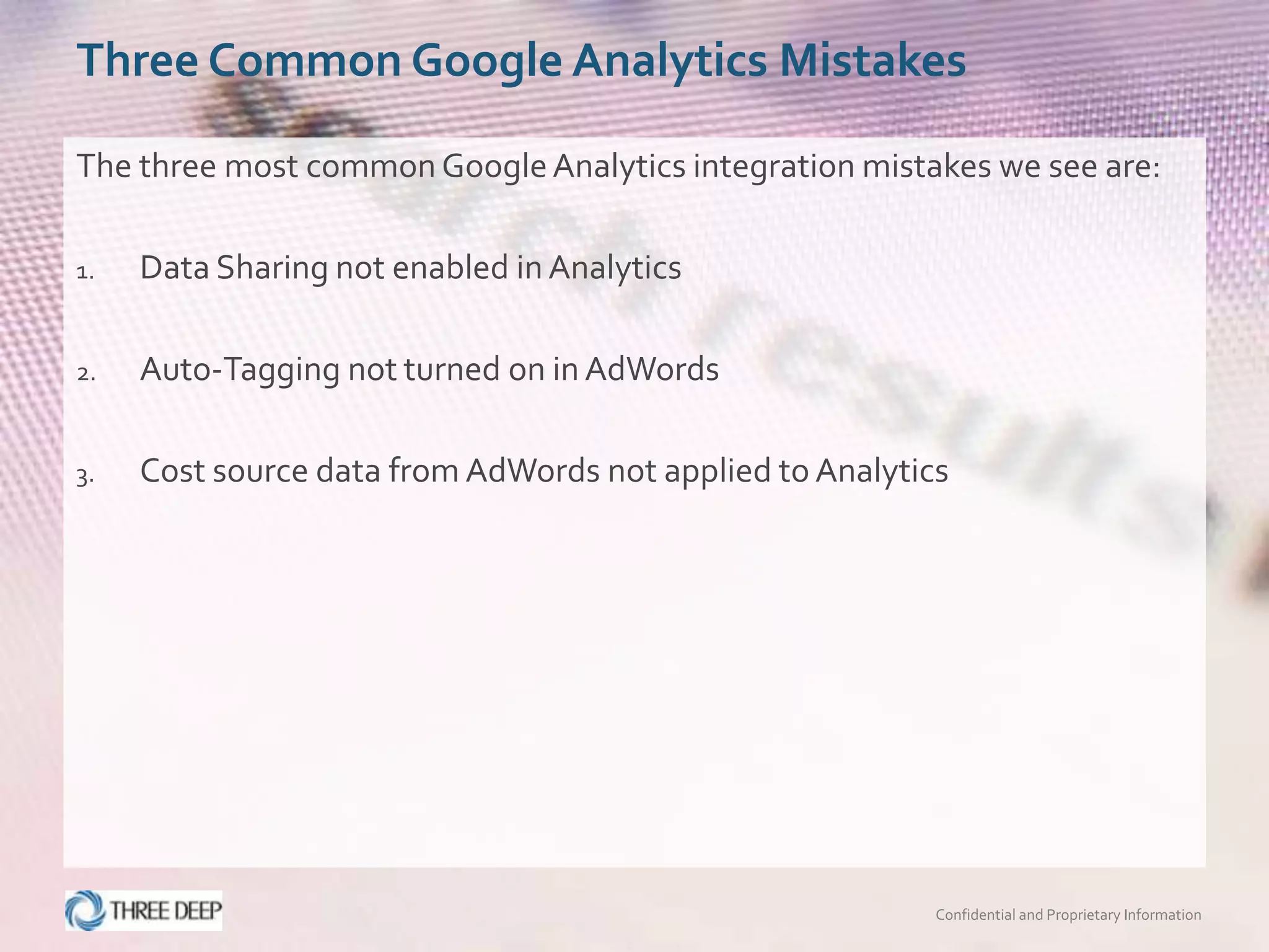 Three Common Google Analytics Mistakes

The three most common Google Analytics integration mistakes we see are:

1.   Data Sharing not enabled in Analytics

2.   Auto-Tagging not turned on in AdWords

3.   Cost source data from AdWords not applied to Analytics




                                                          Confidential and Proprietary Information
 