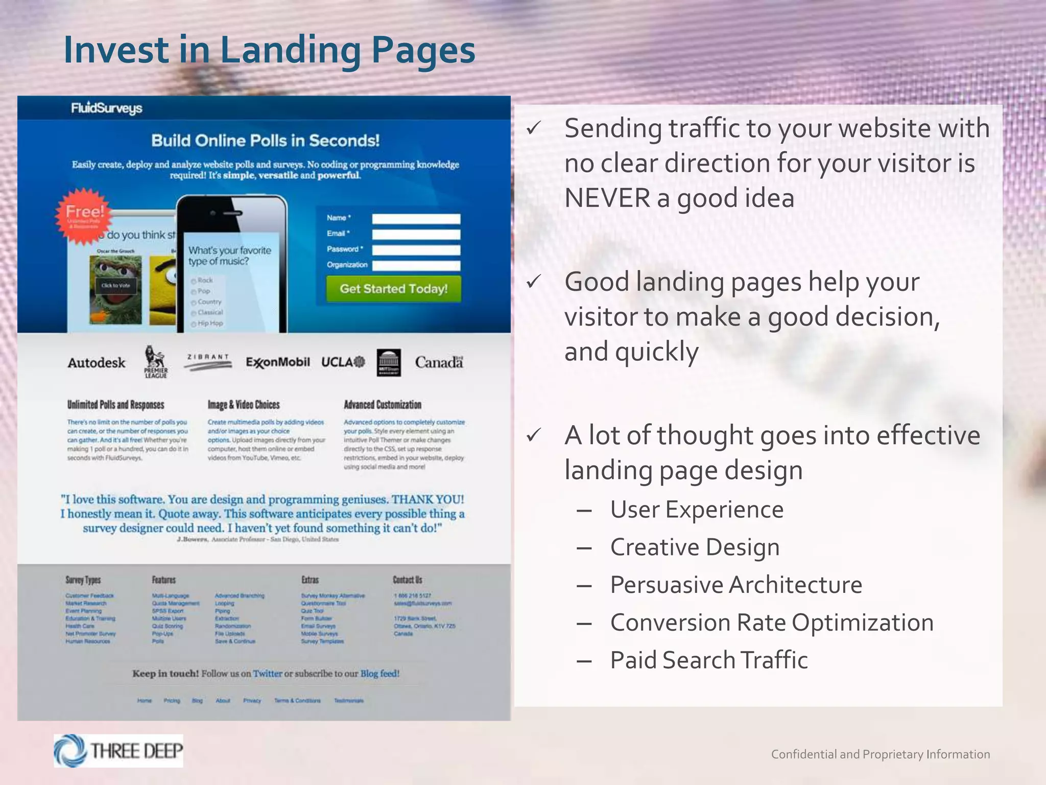 Invest in Landing Pages
                             Sending traffic to your website with
                              no clear direction for your visitor is
                              NEVER a good idea

                             Good landing pages help your
                              visitor to make a good decision,
                              and quickly

                             A lot of thought goes into effective
                              landing page design
                               –   User Experience
                               –   Creative Design
                               –   Persuasive Architecture
                               –   Conversion Rate Optimization
                               –   Paid Search Traffic


                                                Confidential and Proprietary Information
 