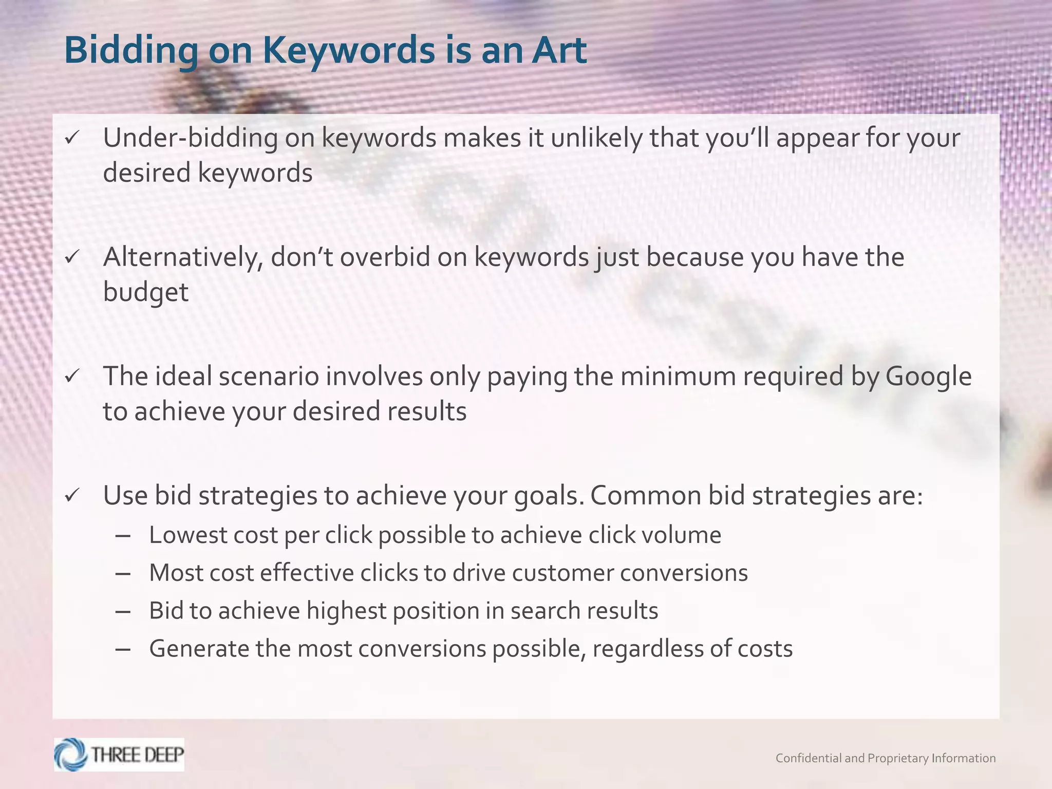 Bidding on Keywords is an Art

   Under-bidding on keywords makes it unlikely that you’ll appear for your
    desired keywords

   Alternatively, don’t overbid on keywords just because you have the
    budget

   The ideal scenario involves only paying the minimum required by Google
    to achieve your desired results

   Use bid strategies to achieve your goals. Common bid strategies are:
     –   Lowest cost per click possible to achieve click volume
     –   Most cost effective clicks to drive customer conversions
     –   Bid to achieve highest position in search results
     –   Generate the most conversions possible, regardless of costs



                                                                  Confidential and Proprietary Information
 