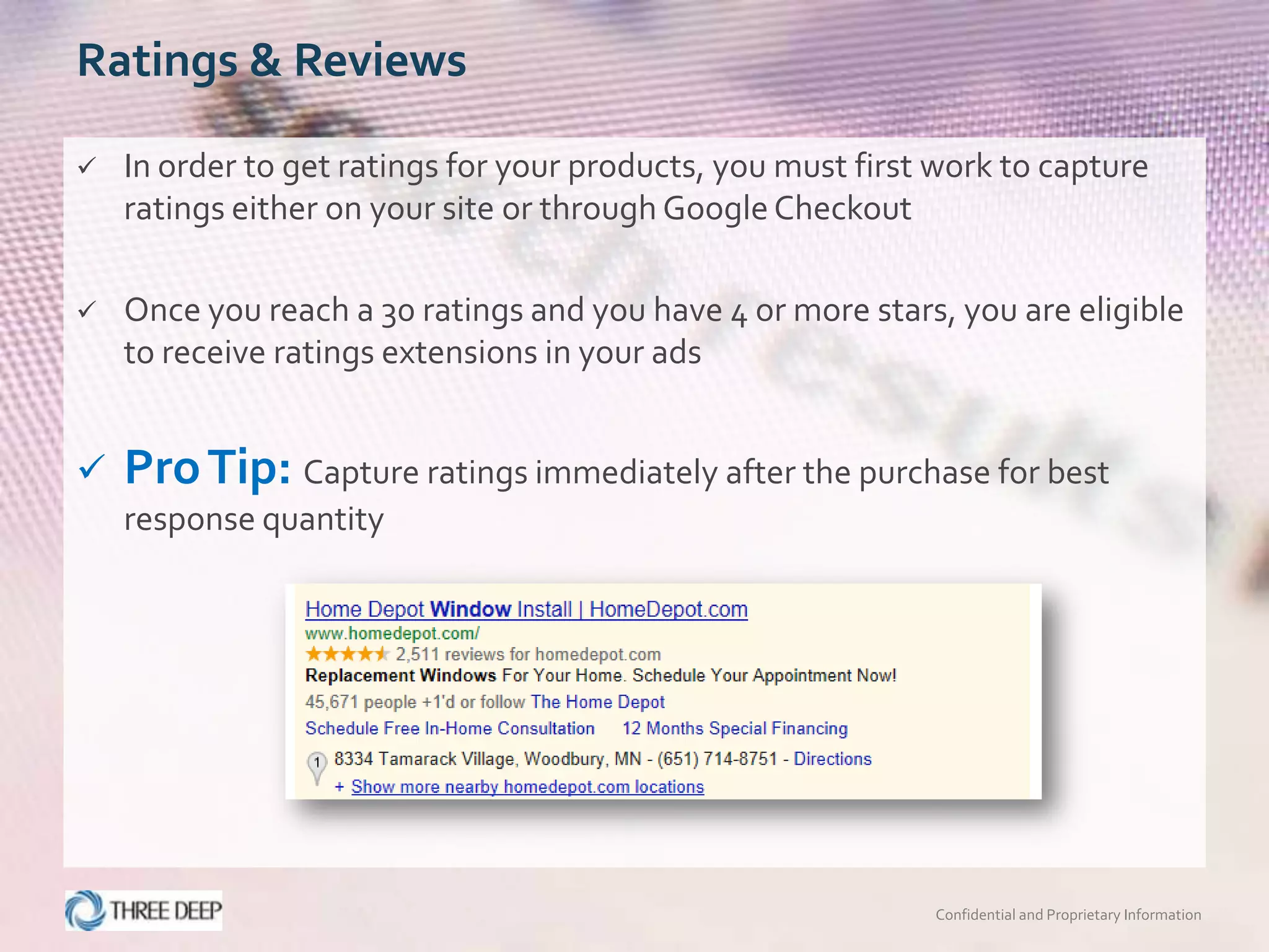 Ratings & Reviews

   In order to get ratings for your products, you must first work to capture
    ratings either on your site or through Google Checkout

   Once you reach a 30 ratings and you have 4 or more stars, you are eligible
    to receive ratings extensions in your ads


   Pro Tip: Capture ratings immediately after the purchase for best
    response quantity




                                                             Confidential and Proprietary Information
 