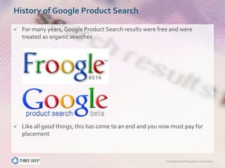 History of Google Product Search

   For many years, Google Product Search results were free and were
    treated as organic searches




   Like all good things, this has come to an end and you now must pay for
    placement



                                                           Confidential and Proprietary Information
 