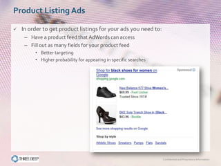 Product Listing Ads

   In order to get product listings for your ads you need to:
     – Have a product feed that AdWords can access
     – Fill out as many fields for your product feed
         • Better targeting
         • Higher probability for appearing in specific searches




                                                                   Confidential and Proprietary Information
 