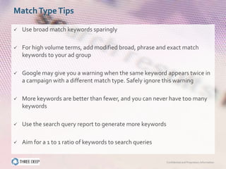 Match Type Tips

   Use broad match keywords sparingly

   For high volume terms, add modified broad, phrase and exact match
    keywords to your ad group

   Google may give you a warning when the same keyword appears twice in
    a campaign with a different match type. Safely ignore this warning

   More keywords are better than fewer, and you can never have too many
    keywords

   Use the search query report to generate more keywords

   Aim for a 1 to 1 ratio of keywords to search queries


                                                            Confidential and Proprietary Information
 