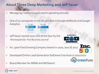 About Three Deep Marketing and Jeff Sauer

   Manage $5+ million in paid search spending annually

   One of 30 companies in the US certified in Google AdWords and Google
    Analytics



   Jeff Sauer named 2012 CIO of the Year by the
    Minneapolis/St. Paul Business Journal


   Inc. 5000 Fast Growing Company Award in 2010, 2011 & 2012

   Developed Online Lead Generation Software Crossfuse in 2011/2012

   Board Member for MIMA and MnSearch

                                                          Confidential and Proprietary Information
 