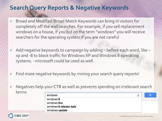 Search Query Reports & Negative Keywords

   Broad and Modified Broad Match Keywords can bring in visitors for
    completely off the wall searches. For example, if you sell replacement
    windows on a house, if you bid on the term “windows” you will receive
    searchers for the operating system if you are not careful

   Add negative keywords to campaign by adding – before each word, like –
    xp and -8 to block traffic for Windows XP and Windows 8 operating
    systems. –microsoft could be used as well.

   Find more negative keywords by mining your search query reports!

   Negatives help your CTR as well as prevents spending on irrelevant search
    terms




                                                            Confidential and Proprietary Information
 