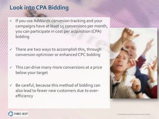 Look into CPA Bidding

   If you use AdWords convesion tracking and your
    campaigns have at least 15 conversions per month,
    you can participate in cost per acquisition (CPA)
    bidding

   There are two ways to accomplish this, through
    conversion optimizer or enhanced CPC bidding

   This can drive many more conversions at a price
    below your target

   Be careful, because this method of bidding can
    also lead to fewer new customers due to over-
    efficiency



                                                        Confidential and Proprietary Information
 