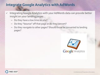 Integrate Google Analytics with AdWords

   Integrating Google Analytics with your AdWords data can provide better
    insight on your landing pages
     – Do they have a low time on site?
     – Do they “bounce” off that page or do they convert?
     – Do they navigate to other pages? Should those be converted to landing
       pages?




                                                               Confidential and Proprietary Information
 