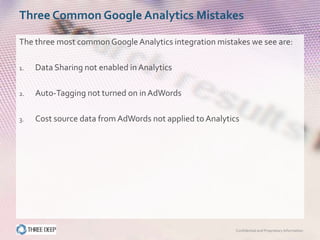 Three Common Google Analytics Mistakes

The three most common Google Analytics integration mistakes we see are:

1.   Data Sharing not enabled in Analytics

2.   Auto-Tagging not turned on in AdWords

3.   Cost source data from AdWords not applied to Analytics




                                                          Confidential and Proprietary Information
 