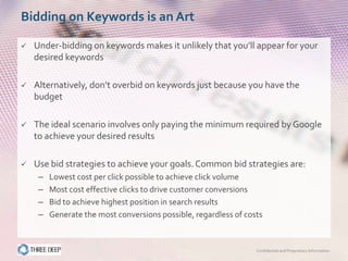 Bidding on Keywords is an Art

   Under-bidding on keywords makes it unlikely that you’ll appear for your
    desired keywords

   Alternatively, don’t overbid on keywords just because you have the
    budget

   The ideal scenario involves only paying the minimum required by Google
    to achieve your desired results

   Use bid strategies to achieve your goals. Common bid strategies are:
     –   Lowest cost per click possible to achieve click volume
     –   Most cost effective clicks to drive customer conversions
     –   Bid to achieve highest position in search results
     –   Generate the most conversions possible, regardless of costs



                                                                  Confidential and Proprietary Information
 