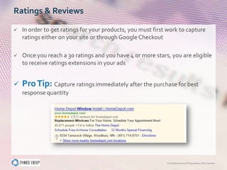 Ratings & Reviews

   In order to get ratings for your products, you must first work to capture
    ratings either on your site or through Google Checkout

   Once you reach a 30 ratings and you have 4 or more stars, you are eligible
    to receive ratings extensions in your ads


   Pro Tip: Capture ratings immediately after the purchase for best
    response quantity




                                                             Confidential and Proprietary Information
 