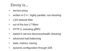 Envoy is…
• service proxy
• written in C++, highly parallel, non-blocking
• L3/4 network filter
• out of the box L7 filters
• HTTP 2, including gRPC
• baked in service discovery/health checking
• advanced load balancing
• stats, metrics, tracing
• dynamic configuration through xDS
 