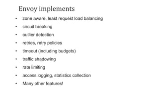 Envoy implements
• zone aware, least request load balancing
• circuit breaking
• outlier detection
• retries, retry policies
• timeout (including budgets)
• traffic shadowing
• rate limiting
• access logging, statistics collection
• Many other features!
 