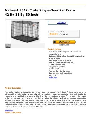 Midwest 1542 iCrate Single-Door Pet Crate
42-By-28-By-30-Inch

                                                                Price :
                                                                          Check Price



                                                               Average Customer Rating

                                                                              4.6 out of 5




                                                           Product Feature
                                                           q   Durable pet crate designed with convenient
                                                               features in mind
                                                           q   Satin black Electro-Coat finish with easy-to-clean
                                                               ABS plastic pan
                                                           q   Ideal for pets 71 to 90 pounds
                                                           q   Easy setup with no tools required
                                                           q   Divider panel included
                                                           q   Composite plastic Pan
                                                           q   Divider Panel
                                                           q   Fold and Carry Configuration
                                                           q   Safe and secure slide bolt latch
                                                           q   Single Door
                                                           q   Read more




Product Description

Designed completely for the safety, security, and comfort of your dog, the Midwest iCrate sets up anywhere in
minutes with no tools required. You can also fold it up easily for quick storage or to take it somewhere else. An
included divider panel helps cut housebreaking time in half by keeping your puppy from eliminating in one end
of the crate and sleeping in the other. It also lets you adjust the living area’s length as your puppy grows into
its adult-size home. The single-door iCrate with a satin black Electro-Coat finish also comes with an
easy-cleaning ABS plastic pan, 2 comfortable ABS plastic carrying handles for crates longer than 36", and
secure slide-bolt latches to keep your pet safely inside. The corners are rounded for extra security. Ideal for
pets 71 to 90 pounds. Measures 42 x 28 x 30 inches.

Read more
Product Description
 