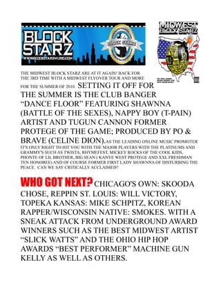 THE MIDWEST BLOCK STARZ ARE AT IT AGAIN! BACK FOR
THE 3RD TIME WITH A MIDWEST FLYOVER TOUR AND MORE
             SETTING IT OFF FOR
FOR THE SUMMER OF 2010.

THE SUMMER IS THE CLUB BANGER
“DANCE FLOOR” FEATURING SHAWNNA
(BATTLE OF THE SEXES), NAPPY BOY (T-PAIN)
ARTIST AND TUGUN CANNON FORMER
PROTEGE OF THE GAME; PRODUCED BY PO &
BRAVE (CELINE DION).AS THE LEADING ONLINE MUSIC PROMOTER
IT'S ONLY RIGHT TO HIT YOU WITH THE MAJOR PLAYERS WITH THE PLATINUMS AND
GRAMMY'S SUCH AS TWISTA, RHYMEFEST, MICKEY ROCKS OF THE COOL KIDS,
PHONTE OF LIL BROTHER, BIG SEAN ( KANYE WEST PROTEGE AND XXL FRESHMAN
TEN HONOREE) AND OF COURSE FORMER FIRST LADY SHAWNNA OF DISTURBING THE
PEACE. CAN WE SAY CRITICALLY ACCLAIMED?



WHO GOT NEXT? CHICAGO'S OWN: SKOODA
CHOSE, REPPIN ST. LOUIS: WILL VICTORY,
TOPEKA KANSAS: MIKE SCHPITZ, KOREAN
RAPPER/WISCONSIN NATIVE: SMOKES. WITH A
SNEAK ATTACK FROM UNDERGROUND AWARD
WINNERS SUCH AS THE BEST MIDWEST ARTIST
“SLICK WATTS” AND THE OHIO HIP HOP
AWARDS “BEST PERFORMER” MACHINE GUN
KELLY AS WELL AS OTHERS.
 