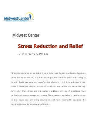 Midwest Center’
SStress Reduction and Relieftress Reduction and Relief
- How, Why & Where
Stress is most times an inevitable force in daily lives. Anxiety and Panic attacks can
often accompany stressful situations making routine activities almost debilitating to
handle. Stress has numerous negative side effects to it but the good news is that
there is nothing to despair. Millions of individuals from around the world find long
term relief from stress and it's related conditions with expert assistance from
professional stress management centers. These centers specialize in treating stress
related issues and preventing recurrences and more importantly equipping the
individual to face life’s challenges efficiently.
 