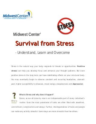 Midwest Center’
Survival from StressSurvival from Stress
- Understand, Learn and Overcome
Stress is the natural way your body responds to threats or opportunities. Positive
stress can help you develop focus and enhance your thought patterns. But even
positive stress in the long term can have debilitating effects on your mind and body.
You may eventually begin to observe constant and recurring headaches, stomach
pain, higher susceptibility to diseases, mood swings, sleeplessness and depression.
What is Stress and why does it happen?
Stress, as we all know by now is an indispensable part of every individual’s
routine. Even the most passionate of tasks are often filled with deadlines,
commitment, complications and delays. Further, interdependence of tasks and people
can make any activity stressful. Some days are more stressful than the others.
 