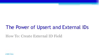 The Power of Upsert and External IDs
How To: Create External ID Field
#MWD16
 
