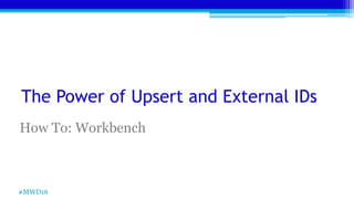 The Power of Upsert and External IDs
How To: Workbench
#MWD16
 