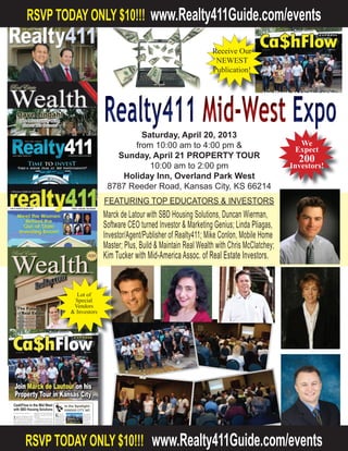 NOW A FREE EVENT!! 				

                                                                           Lots of
                                                                          Special
                                                                          Vendors
                                                                         & Investors




                 Realty411 Mid West Expo
                          Saturday, April 20, 2013
                         from 8:30 am to 4:30 pm &
                    Sunday, April 21 PROPERTY TOUR
                             9:00 am to 2:00 pm
                     Holiday Inn, Overland Park West
                  8787 Reeder Road, Kansas City, KS 66214
                 FEATURING TOP EDUCATORS & INVESTORS
                   Marck de Lautour with SBD Housing Solutions, Duncan Wierman,
                  Software CEO turned Investor & Marketing Genius; Linda Pliagas,
                  Investor/Agent/Publisher of Realty411; Mike Conlon, Mobile Home
                 Master; Plus, Build & Maintain Real Wealth with Chris McClatchey; *
Receive Our         Kim Tucker with Mid-America Assoc. of Real Estate Investors *
 NEWEST            Also, Meet Tim Herriage, Investor & Founder of the REI Expo !!!
Publication!




                                                  We
                                                 Expect
                                                   200
                                               Investors!




Learn About the Market ~ Foreclosure Property Tour on Sunday!
 