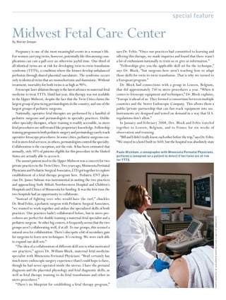 special feature


Midwest Fetal Care Center
By Marian Deegan


   Pregnancy is one of the most meaningful events in a woman’s life.              says Dr. Feltis. “Once our practices had committed to learning and
For women carrying twins, however, potentially life-threatening com-              offering this therapy, we made inquiries and found that there wasn’t
plications can cast a pall over an otherwise joyful time. One-third of            a lot of enthusiasm nationally to train us or give us information.”
all identical twins are at risk for developing twin-to-twin transfusion              “Fellowships give you the applicable skill set for the technique,”
syndrome (TTTS), a condition where the fetuses develop unbalanced                 says Dr. Block, “but surgeons here aren’t teaching how to adapt
perfusion through shared placental vasculature. The syndrome occurs               those skills for twin-to-twin transfusion. That is why we turned to
only in identical twins that are monochorionic and diamniotic. Without            a European program.”
treatment, mortality for both twins is as high as 90%.                               Dr. Block had connections with a group in Leuven, Belgium,
   Fetoscopic laser ablation therapy is the latest advance in maternal-fetal      that did approximately 250 in utero procedures a year. “When it
medicine to treat TTTS. Until last year, this therapy was not available           comes to fetoscopy equipment and techniques,” Dr. Block explains,
in the Upper Midwest, despite the fact that the Twin Cities claims the            “Europe is ahead of us. They formed a consortium between multiple
largest group of practicing perinatologists in the country, and one of the        countries and the Stortz Endoscopic Company. This allows them a
largest groups of pediatric surgeons.                                             public/private partnership that can fast-track equipment into use.
   Nationally, operative fetal therapies are performed by a handful of            Instruments are designed and tested on demand in a way that U.S.
pediatric surgeons and perinatologists in specialty practices. Unlike             regulations don’t allow.”
other specialty therapies, where training is readily accessible, in utero            In January and February 2008, Drs. Block and Feltis traveled
fetal procedures are still treated like proprietary knowledge. Fellowship         together to Leuven, Belgium, and to France for six weeks of
training programs in both pediatric surgery and perinatology rarely teach         observation and training.
operative fetoscopy procedures. In some cities, pediatric surgeons con-              “Bill and I didn’t really know each other before the trip,” says Dr. Feltis.
trol in utero fetal services; in others, perinatologists control the specialty.   “We stayed in a hotel built in 1610, but the hospital was absolutely state
Collaboration is the exception, not the rule. It has been estimated that
annually, only 10% of patients eligible for this procedure in the United          Paula Wickham, a sonographer with Minnesota Perinatal Physicians,
States are actually able to access it.                                            performs a sonogram on a patient to detect if her twins are at risk
   The unmet patient need in the Upper Midwest was a concern for two              for TTTS.
private practices in the Twin Cities. Two years ago, Minnesota Perinatal
Physicians and Pediatric Surgical Associates, LTD got together to explore
establishment of a fetal therapy program here. Pediatric ENT physi-
cian Dr. James Sidman was instrumental in uniting the two practices
and approaching both Abbott Northwestern Hospital and Children’s
Hospitals and Clinics of Minnesota for funding. It was the ﬁrst time the
two hospitals had an opportunity to collaborate.
   “Instead of fighting over who would have the turf,” chuckles
Dr. Brad Feltis, a pediatric surgeon with Pediatric Surgical Associates,
“we wanted to work together and utilize the specialized skills of both
practices. Our practices hadn’t collaborated before, but in utero pro-
cedures are perfect for double teaming a maternal-fetal specialist and a                                                                                            PHOTO COURTESY OF CHILDREN’S HOSPITALS AND CLINICS OF MINNESOTA


pediatric surgeon. At other big centers, it frequently seems that the two
groups aren’t collaborating well, if at all. To our groups, this seemed a
natural area for collaboration. There’s also quite a bit of secondary gain
for surgeons to learn new techniques. It’s exciting. We were each able
to expand our skill sets.”
   “The idea of a collaboration of different skill sets is what motivated
our practices,” agrees Dr. William Block, maternal fetal medicine
specialist with Minnesota Perinatal Physicians. “Brad certainly has
much more endoscopic surgery experience than I could hope to have,
though he had never operated inside the uterus. I have the prenatal
diagnosis and the placental physiology and fetal diagnostic skills, as
well as fetal therapy training to do fetal transfusions and other in
utero procedures.”
   “There’s no blueprint for establishing a fetal therapy program,”
 