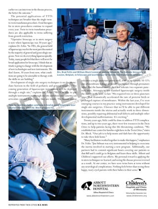earlier we can intervene in the disease process,
the better the outcome.”
   The potential applications of TTTS
techniques are broader than the single twin-




                                                                                                                                                       PHOTO COURTESY OF CHILDREN’S HOSPITALS AND CLINICS OF MINNESOTA
to-twin transfusion procedure. Fetal therapies
for in utero procedures continue to expand
every year. Twin-to-twin transfusion proce-
dures are also applicable to twins suffering
from growth restriction.
   “Operative fetoscopy or in utero surgery
is now where laparoscopy was 20 years ago,”
explains Dr. Feltis. “In 1985, the general ﬁeld
of laparoscopy was for the most part discounted
by the majority of general and gynecologic sur-




           LY
geons. Now we do everything laparoscopically.
Today, many people feel that there will never be
broad application for fetoscopy. I think that at-




          N
titude is going to change with the development




         O
of new technologies and new instruments. We
don’t know, 10 years from now, what condi-           Drs. Brad Feltis and William Block trained as visiting fellows at The Catholic University of
tions are going to be amenable to therapy with       Leuven, Belgium, in fetoscopy and lasertherapy for twin-to-twin transfusion syndrome.
                                                                                                                                                      ED.
                                                                                                                                              IBIT




       W
                                                                                                                                            H
                                                                                                                                      PRO
the skills we are building.”
                                                                              tolerates a single puncture pretty well, with an acceptable 10-15%
   Development of single-site surgery techniques is on the imme-                                                                 TLY




     IE
                                                                                                                          RIC
                                                                              rate of membrane leakage or membrane rupture through premature
                                                                                                                    not T
                                                                              labor. But the human uterus doesIS Stolerate two separate punc-
diate horizon in the ﬁeld of pediatric and general surgery. “The
coming generation of laparoscopic instruments will be deployed                                               NT
                                                                              ture sites. Attempts to MEstandard laparoscopic surgery inside
                                                                                                      U use




    V
                                                                              the womb in the DOC to late ’90s required two or three puncture
through a single site,” explains Dr. Feltis. “We’ll be able to put
                                                                                             IS mid-
                                                                              sites.OF TH
multiple instruments in through one site and those instruments can




   E
                                                                                     That dramatically accelerated the rate of preterm birth or
                                                                            USE
articulate out and deploy once they are inside. The human uterus
                                                                              prolonged rupture of membranes. Within the last year, I’ve seen
                                                                        ED emerging courses in my practice using instruments developed for




  R
                                                                     IZ
                                                              HOR
Twin-to-twin transfusion syndrome is treated using fetoscopic laser
ablation therapy, which Dr. Block prepares for.       N AUT                   single-site surgeries. I foresee that we’ll be able to put different
                                                N C. U                        instruments inside the uterus and actually work in three dimen-
                                     ED   IA, I                               sions, possibly repairing abdominal wall defects and multiple other
                            IN EM                                             developmental malformations. It’s exciting.”
                      NSH
               8 SU
                                                                                 Twenty years ago, little could be done to address TTTS complica-
      ©   200                                                                 tions, and up to two years ago, there were few resources in the Twin
                                                                              Cities to help patients facing this life-threatening condition. “We
                                                                              established our center for families right here in the Twin Cities,” states
                                                                              Dr. Block. “Our job is to help moms and dads have the opportunity
                                                                              to take these kids home.”
                                                                                 “Many facilitators worked together to make this happen,” emphasizes
                                                                              Dr. Feltis. “Jim Sidman was very instrumental in helping to overcome
                                                                              the inertia involved in starting a new program. Additionally, our
                                                                              partners had to commit signiﬁcant hours covering our patients so
                                                                              that Bill and I could go to Belgium and learn these skills. Abbott and
                                                                              Children’s supported our efforts. My personal reward is applying the
                                                                              in utero techniques we learned, and seeing the disease process reversed
                                                                              as a result. At our center, we have seen twins born at term without
                                                                              any neurological complications. Nothing feels better than seeing those
                                                                              happy, teary-eyed parents with their babies in their arms.” ■




                                                                                   www.abbottnorthwestern.com                www.childrensmn.org



REPRINTED FROM TWIN CITIES M.D. NEWS
 