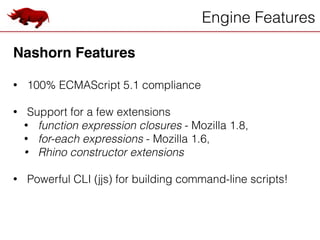Engine Features
Nashorn Features!
!
• 100% ECMAScript 5.1 compliance
!
• Support for a few extensions
• function expression closures - Mozilla 1.8,
• for-each expressions - Mozilla 1.6,
• Rhino constructor extensions
!
• Powerful CLI (jjs) for building command-line scripts!
 