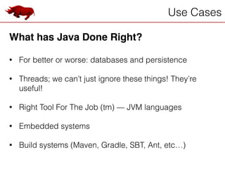 Use Cases
What has Java Done Right?!
!
• For better or worse: databases and persistence
!
• Threads; we can’t just ignore these things! They’re
useful!
!
• Right Tool For The Job (tm) — JVM languages
!
• Embedded systems
!
• Build systems (Maven, Gradle, SBT, Ant, etc…)
 