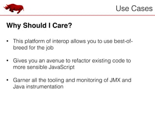 Use Cases
Why Should I Care?!
!
• This platform of interop allows you to use best-of-
breed for the job
!
• Gives you an avenue to refactor existing code to
more sensible JavaScript
!
• Garner all the tooling and monitoring of JMX and
Java instrumentation
 