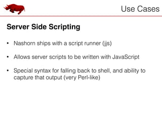 Use Cases
Server Side Scripting!
!
• Nashorn ships with a script runner (jjs)
!
• Allows server scripts to be written with JavaScript
!
• Special syntax for falling back to shell, and ability to
capture that output (very Perl-like)
 